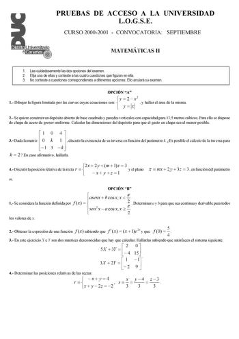 PRUEBAS DE ACCESO A LA UNIVERSIDAD LOGSE CURSO 20002001  CONVOCATORIA SEPTIEMBRE MATEMÁTICAS II 1 Lea cuidadosamente las dos opciones del examen 2 Elija una de ellas y conteste a las cuatro cuestiones que figuran en ella 3 No conteste a cuestiones correspondientes a diferentes opciones Ello anulará su examen OPCIÓN A y  2 x2 1 Dibujar la figura limitada por las curvas cuyas ecuaciones son   y x 11  y hallar el área de la misma 2 Se quiere construir un depósito abierto de base cuadrada y paredes…