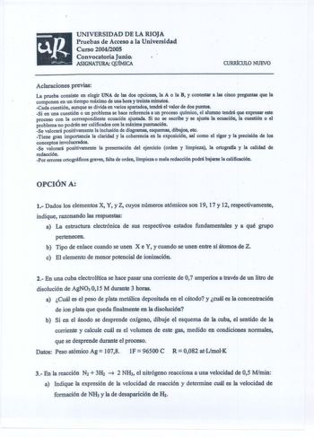 UNIVERSIDAD DE LA RIOJA Pruebas de Acceso a la Universidad Curso 2004200S Convocatoria Junio ASIGNATURA Qu1MICA CURIÚCULO NUEVO Aclaraciones previas y La prueba consiste en elegir UNA de las dos opciones la A o la B contestar a las cinco preguntas que la componen en un tiempo máximo de una hora y treinta minutos Cada cuestión aunque se divida en varios apartados tendrá el valor de dos puntos  Si en una cuestión o un problema se hace referencia a un proceso químico el alumno tendrá que expresar …