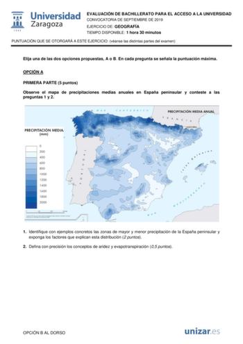 EVALUACIÓN DE BACHILLERATO PARA EL ACCESO A LA UNIVERSIDAD CONVOCATORIA DE SEPTIEMBRE DE 2019 EJERCICIO DE GEOGRAFÍA TIEMPO DISPONIBLE 1 hora 30 minutos PUNTUACIÓN QUE SE OTORGARÁ A ESTE EJERCICIO véanse las distintas partes del examen Elija una de las dos opciones propuestas A o B En cada pregunta se señala la puntuación máxima OPCIÓN A PRIMERA PARTE 5 puntos Observe el mapa de precipitaciones medias anuales en España peninsular y conteste a las preguntas 1 y 2 1 Identifique con ejemplos concr…