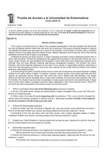 u EX Prueba de Acceso a la Universidad de Extremadura Curso 201213 Asignatura Inglés Tiempo máximo de la prueba 1h30 min El alumno deberá escoger una de las dos opciones A o B y responder en inglés a todas las preguntas que se formulan en la opción elegida sin mezclar preguntas de una y otra En el caso de la primera pregunta la redacción deberá escribir tan sólo sobre uno de los dos temas propuestos Opción A Women at Work in Spain The number of working women in Spain has increased considerably …