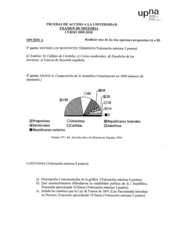 PRUEBAS DE ACCESO A LA UNIVERSIDAD EXAMEN DE HISTORIA CURSO 20092010 Nfmlo uil11 OPCIÓN A Realizar una de las dos opciones propuestas A o B 1 parte DEFINIR LOS SIGUIENTES TÉRMINOS Valoración máxima 2 puntos a Andeos b Califato de Córdoba c Cortes medievales d Expulsión de los moriscos e Guerra de Sucesión española 2 parte GRÁFICA Composición de la Asamblea Constituyente en 1869 número de diputados 069 llll69 mJ Progresistas O Unionistas  Demócratas Carlistas 11111 Republicanos unitarios Cl18 14…