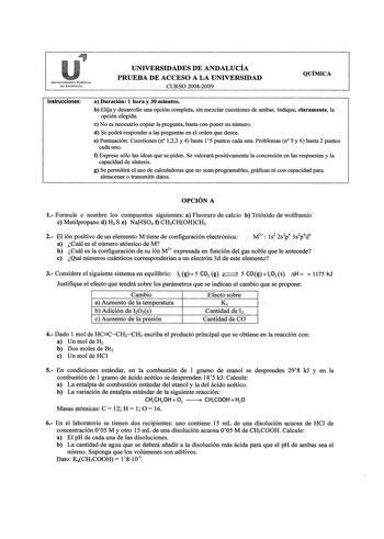 Universidades Públics clu Andalucí UNIVERSIDADES DE ANDALUCÍA PRUEBA DE ACCESO A LA UNIVERSIDAD CURSO 20082009 QUÍMICA Instrucciones a Duración 1 hora y 30 minutos b Elija y desarrolle una opción completa sin mezclar cuestiones de ambas Indique claramente la opción elegida e No es necesario copiar la pregunta basta con poner su número d Se podrá responder a las preguntas en el orden que desee e Puntuación Cuestiones n 123 y 4 hasta l 5 puntos cada una Problemas n 5 y 6 hasta 2 puntos cada uno f…