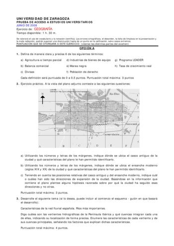 UNIVERSIDAD DE ZARAGOZA PRUEBA DE ACCESO A ESTUDIOS UNIVERSITARIOS JUNIO DE 2008 Ejercicio de GEOGRAFÍA Tiempo disponible 1 h 30 m Se valorará el uso de vocabulario y la notación científica Los errores ortográficos el desorden la falta de limpieza en la presentación y la mala redacción podrán suponer una disminución hasta de un punto en la calificación salvo casos extremos PUNTUACIÓN QUE SE OTORGARÁ A ESTE EJERCICIO véanse las distintas partes del examen OPCIÓN A 1 Defina de manera clara y prec…