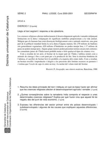 Districte universitari de Catalunya Districte universitari de Catalunya SRIE 2 PAAU LOGSE Curs 20002001 GEOGRAFIA OPCIÓ A EXERCICI 1 5 punts Llegiu el text segent i responeu a les qestions Les creences religioses afecten indirectament el desenvolupament agrícola i ramader mitjanant limitacions en la dieta i mitjanant els significats simblics proporcionats a la vida animal Malgrat que els humans han estat dissenyats biolgicament com a animals omnívors una gran part de la població mundial limita …