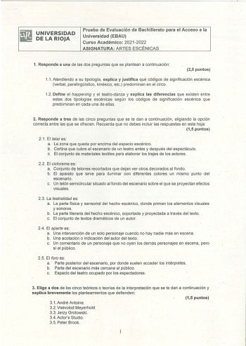 UNIVERSIDAD DE LA RIOJA Prueba de Evaluación de Bachillerato para el Acceso a la Universidad EBAU Curso Académico 20212022 ASIGNATURA ARTES ESCÉNICAS 1 Responde a una de las dos preguntas que se plantean a continuación 25 puntos 11 Atendiendo a su tipología explica y justifica qué códigos de significación escénica verbal paralingístico kinésico etc predominan el el circo  12 Define el happening y el teatrodanza y explica las diferencias que existen entre estas oos tipologías escénicas según los…