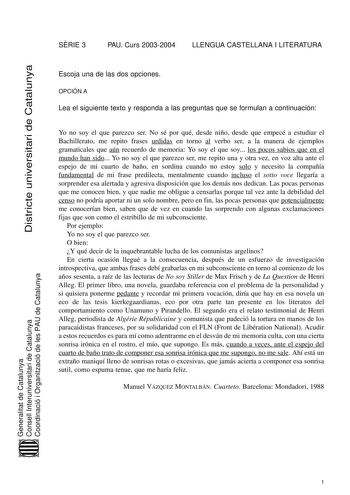 Districte universitari de Catalunya SRIE 3 PAU Curs 20032004 LLENGUA CASTELLANA I LITERATURA Escoja una de las dos opciones OPCIÓN A Lea el siguiente texto y responda a las preguntas que se formulan a continuación Yo no soy el que parezco ser No sé por qué desde niño desde que empecé a estudiar el Bachillerato me repito frases urdidas en torno al verbo ser a la manera de ejemplos gramaticales que aún recuerdo de memoria Yo soy el que soy los pocos sabios que en el mundo han sido Yo no soy el qu…