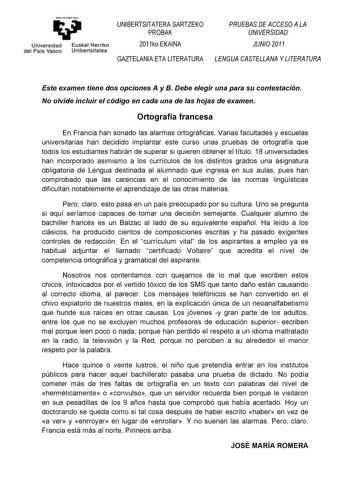 y Universidad Euskal Herriko del País Vasco Unibertsitatea UNIBERTSITATERA SARTZEKO PROBAK 2011ko EKAINA GAZTELANIA ETA LITERATURA PRUEBAS DE ACCESO A LA UNIVERSIDAD JUNIO 2011 LENGUA CASTELLANA Y LITERATURA Este examen tiene dos opciones A y B Debe elegir una para su contestación No olvide incluir el código en cada una de las hojas de examen Ortografía francesa En Francia han sonado las alarmas ortográficas Varias facultades y escuelas universitarias han decidido implantar este curso unas prue…