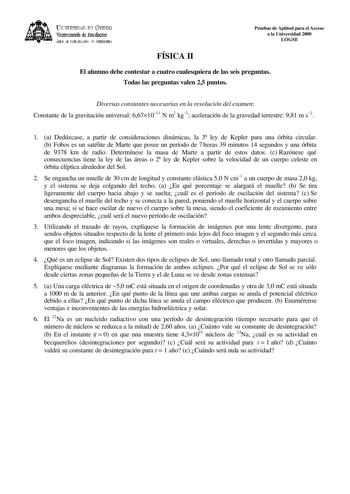 lKIVERSIDAD D vlllDO ViCC1rotrado de Esudiait ÁEilc JE D11EJIJAléN JtlT1ERSIItRIA Pruebas de Aptitud para el Acceso a la Universidad 2000 LOGSE FÍSICA II El alumno debe contestar a cuatro cualesquiera de las seis preguntas Todas las preguntas valen 25 puntos Diversas constantes necesarias en la resolución del examen Constante de la gravitación universal 6671011 N m2 kg2 aceleración de la gravedad terrestre 981 m s2 1 a Dedúzcase a partir de consideraciones dinámicas la 3 ley de Kepler para una …