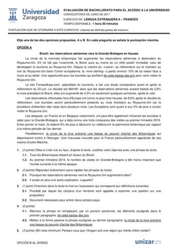  fil 1S42 Universidad Zaragoza EVALUACIÓN DE BACHILLERATO PARA EL ACCESO A LA UNIVERSIDAD CONVOCATORIA DE JUNIO DE 2017 EJERCICIO DE LENGUA EXTRANJERA II  FRANCÉS TIEMPO DISPONIBLE 1 hora 30 minutos PUNTUACIÓN QUE SE OTORGARÁ A ESTE EJERCICIO véanse las distintas partes del examen Elija una de las dos opciones propuestas A o B En cada pregunta se señala la puntuación máxima OPCIÓN A Brexit les réservations aériennes vers la GrandeBretagne en hausse La chute de la monnaie britannique fait augmen…