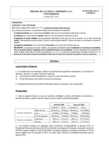 PRUEBA DE ACCESO Y ADMISIÓN A LA UNIVERSIDAD CURSO 20172018 ECONOMÍA DE LA EMPRESA Instrucciones a Duración 1 hora y 30 minutos b El alumno elegirá entre la opción A o B no pudiendo mezclarse dichas opciones c La estructura del examen y la valoración de cada una de sus partes es la siguiente  2 cuestiones teóricas con un valor total de 3 puntos cada una con una puntuación máxima de 15 puntos  2 problemas con un valor total de 4 puntos cada uno con una puntuación máxima de 2 puntos  8 preguntas …