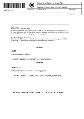 11 1111 1 111 111 11 11 111 03100512  Junio  2015 Historia de la Música y la Danza FE 1 PRUEBA DE ACCESO A LA UNIVERSIDAD 1 Duración 90min MODELO 02 Hoja 1 de 1 ATENCIÓN ESTRUCTURA DEL EXAMEN El tiempo de duración de esta prueba es de lh30m y tiene dos opciones bien diferenciadas A y B Usted debe elegir una de ellas En la opción A tiene que desarrollar solo el TEMA y en la opción B debe responder a las dos preguntas que se proponen PUNTUACIÓN DEL EXAMEN La puntuación del examen se realiza de la…