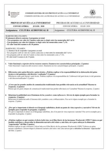 COMISSIÓ GESTORA DE LES PROVES DACCÉS A LA UNIVERSITAT COMISIÓN GESTORA DE LAS PRUEBAS DE ACCESO A LA UNIVERSIDAD PROVES DACCÉS A LA UNIVERSITAT CONVOCATRIA JULIOL 2020 Assignatura CULTURA AUDIOVISUAL II PRUEBAS DE ACCESO A LA UNIVERSIDAD CONVOCATORIA JULIO 2020 Asignatura CULTURA AUDIOVISUAL II BAREMO DEL EXAMEN El alumnoa deberá contestar 4 preguntas en total  Tres preguntas con valor de 2 puntos cada una a elegir entre las numeradas del 1 al 6  Una pregunta con valor de 4 puntos a elegir ent…