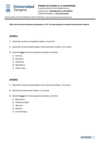  Universidad fil Zaragoza 1S42 PRUEBA DE ACCESO A LA UNIVERSIDAD CONVOCATORIA DE SEPTIEMBRE DE 2016 EJERCICIO DE HISTORIA DE LA FILOSOFÍA TIEMPO DISPONIBLE 1 hora 30 minutos PUNTUACIÓN QUE SE OTORGARÁ A ESTE EJERCICIO véanse las distintas partes del examen Elija una de las dos opciones propuestas A o B En cada pregunta se señala la puntuación máxima OPCIÓN A 1 Desarrolle una teoría antropológica antigua 35 puntos 2 Desarrolle una teoría epistemológica o del conocimiento moderna 35 puntos 3 Desa…