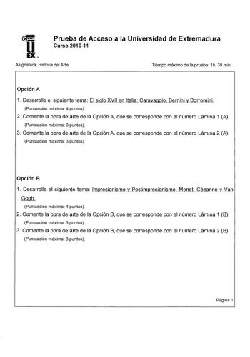 u EX Prueba de Acceso a la Universidad de Extremadura Curso 201011 Asignatura Historia del Arte Tiempo máximo de la prueba 1h 30 min Opción A 1 Desarrolle el siguiente tema El siglo XVII en Italia Caravaggio Bernini y Borromini Puntuación máxima 4 puntos 2 Comente la obra de arte de la Opción A que se corresponde con el número Lámina 1 A Puntuación máxima 3 puntos 3 Comente la obra de arte de la Opción A que se corresponde con el número Lámina 2 A Puntuación máxima 3 puntos Opción B 1 Desarroll…
