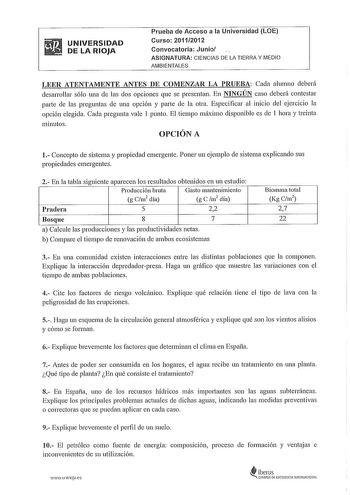 UNIVERSIDAD DE LA RIOJA Prueba de Acceso a la Universidad LOE Curso 20112012 Convocatoria Junio ASIGNATURA CIENCIAS DE LA TIERRA Y MEDIO AMBIENTALES LEER ATENTAMENTE ANTES DE COMENZAR LA PRUEBA Cada alumno deberá desarrollar sólo una ele las dos opciones que se presentan En NINGÚN caso deberá contestar parte de las preguntas ele una opción y parte ele la otra Especificar al inicio del ejercicio la opción elegida Cada pregunta vale 1 punto El tiempo máximo disponible es de 1 hora y treinta minut…