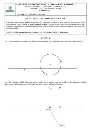 UNIVERSIDADES PUBLICAS DE LA COMUNIDAD DE MADRID EVALUACIÓN PARA EL ACCESO A LAS ENSEÑANZAS UNIVERSITARIAS OFICIALES DE GRADO Curso 20162017 MATERIA DIBUJO TÉCNICO 11 INSTRUCCIONES GENERALES Y CALIFICACIÓN El alumno deberá escoger una de las dos opciones propuestas y responder gráficamente a las cuestiones de la opción elegida Los ejercicios se deben delinear a lápiz debiendo dejarse todas las construcciones que sean necesarias La explicación razonada Gustificando las construcciones deberá real…