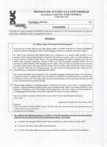 Distrito r   Canarias  PRUEBAS DE ACCESO A LA UNIVERSIDAD MATERIAS COMUNES FASE GENERAL CURSO 20152016 1 MATERIA INGLÉS 3 1 Convocatoria La prueba de Lengua Extranjera de INGLÉS consta de dos opciones A y B El alumnado tiene que optar por una de ellas y responder a todas las preguntas de la misma OPCIÓN A Are Selfies a Sigo ofNarcissism and Psychopathy 1 If you are one of those persons who likes taking selfies you better read this In a recent investigation scientists said that taking tons of se…