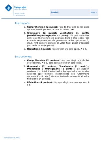 Francs II Model 3 Instruccions a Compréhension 2 punts Heu de triar una de les dues opcions A o B per centrarvos en un sol text b Grammaire 2 punts vocabulaire 1 punt phonétiqueorthographe 1 punt Es pot combinar amb tota llibertat tots els apartats duna i altra opció per exemple responent només grammaire de les opcions A i B etc fent sempre esment al valor final global daquesta part de la prova 4 punts c Rédaction 4 punts Heu de triar una sola opció A o B Instrucciones a Compréhension 2 puntos …