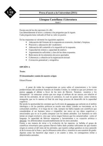 Prova daccés a la Universitat 2011 Llengua Castellana i Literatura Model 2 Escoja una de las dos opciones A o B Lea detenidamente el texto y conteste a las preguntas que le siguen Cada pregunta tiene indicado al final su valor en puntos En las respuestas se valorarán los siguientes aspectos  Adecuación del formato de la respuesta en extensión claridad y limpieza  Precisión y adecuación del vocabulario  Adecuación del contenido a lo requerido en la respuesta  Capacidad de síntesis y capacidad de…