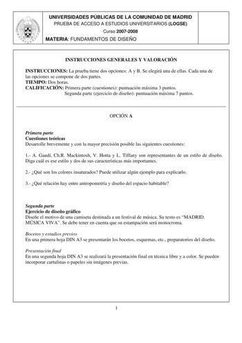 UNIVERSIDADES PÚBLICAS DE LA COMUNIDAD DE MADRID PRUEBA DE ACCESO A ESTUDIOS UNIVERSITARIOS LOGSE Curso 20072008 MATERIA FUNDAMENTOS DE DISEÑO INSTRUCCIONES GENERALES Y VALORACIÓN INSTRUCCIONES La prueba tiene dos opciones A y B Se elegirá una de ellas Cada una de las opciones se compone de dos partes TIEMPO Dos horas CALIFICACIÓN Primera parte cuestiones puntuación máxima 3 puntos Segunda parte ejercicio de diseño puntuación máxima 7 puntos  OPCIÓN A Primera parte Cuestiones teóricas Desarroll…