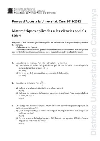 Districte Universitari de Catalunya Jimm Generalitat de Catalunya Consell lnteruniversitari de Catalunya   Organització de Proves dAccés a la Universitat Proves dAccés a la Universitat Curs 20112012 Matemtiques aplicades a les cincies socials Srie 4 Responeu a CINC de les sis qestions segents En les respostes expliqueu sempre qu voleu fer i per qu Cada qestió val 2 punts Podeu utilitzar calculadora per no sautoritzar lús de calculadores o altres aparells que portin informació emmagatzemada o qu…