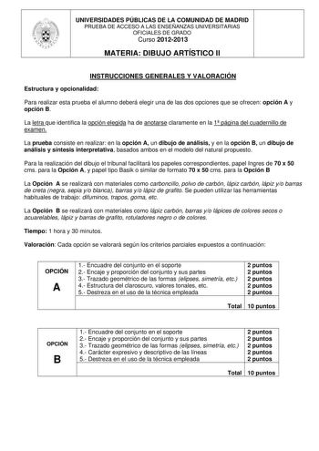 UNIVERSIDADES PÚBLICAS DE LA COMUNIDAD DE MADRID PRUEBA DE ACCESO A LAS ENSEÑANZAS UNIVERSITARIAS OFICIALES DE GRADO Curso 20122013 MATERIA DIBUJO ARTÍSTICO II INSTRUCCIONES GENERALES Y VALORACIÓN Estructura y opcionalidad Para realizar esta prueba el alumno deberá elegir una de las dos opciones que se ofrecen opción A y opción B La letra que identifica la opción elegida ha de anotarse claramente en la 1 página del cuadernillo de examen La prueba consiste en realizar en la opción A un dibujo de…