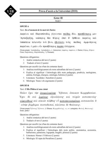 Prova daccés a la Universitat 2010 Grec II Model 1 OPCIÓ A Text En el moment de la mort de Darios Dareou ka Parustidoj ggnontai padej dÚo presbÚteroj men Artaxrxhj neteroj de Kroj pe d sqnei Dareoj ka ppteue teleutn to bou boÚleto toj padaj mfotrouj parenai  men on presbÚteroj parn tÚgcane Noms propis Artaxrxhj Artaxrxou  Artaxerxes Dareoj Dareou  Darios Kroj Krou Ciros Parustij Parustidoj h Parisatis Qestions obligatries 1 Anlisi sintctica del text 3 punts 2 Tradueix el text 3 punts Qestions p…