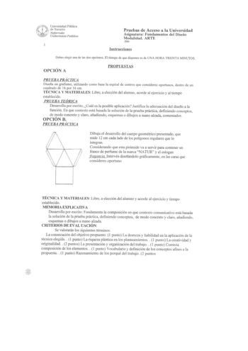 Universidad Pública de Navarra Nafarroako Unibertsiwe Pubikoa Pruebas de Acceso a la Universidad Asignatura Fundamentos del Diseño Modalidad ARTE 2006 Instrucciones Debes elegir una de las dos opciones El tiempo de que dispones es de UNA HORA TRE INTA MINUTOS OPCIÓN A PROPUESTAS PRUEBA PRÁCTICA Diseña un grafismo utilizando corno base la espiral de centros que consideres oportunos dentro de un cuadrado de 16 por 16 cm TÉCNlCA Y MATERIALES Libre a elección del alumno acorde al ejercicio y al tie…