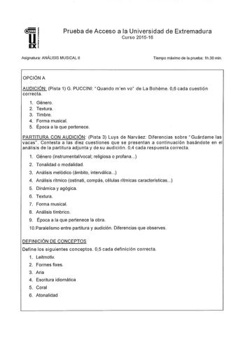 Prueba de Acceso a la Universidad de Extremadura Curso 201516 Asignatura ANÁLISIS MUSICAL 11 Tiempo máximo de la prueba 1h30 min OPCIÓN A AUDICIÓN Pista 1 G PUCCINI Quando men vo de La Bohéme 06 cada cuestión correcta 1 Género 2 Textura 3 Timbre 4 Forma musical 5 Época a la que pertenece PARTITURA CON AUDICIÓN Pista 3 Luys de Narváez Diferencias sobre Guárdame las vacas Contesta a las diez cuestiones que se presentan a continuación basándote en el análisis de la partitura adjunta y de su audici…