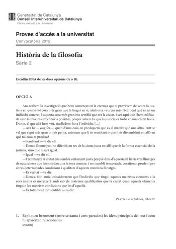 M Generalitat de Catalunya W Consell lnteruniversitari de Catalunya Oficina dAccés a la Universitat Proves daccés a la universitat Convocatria 2015 Histria de la filosofia Srie 2 Escolliu UNA de les dues opcions A o B OPCIÓ A Ara acabem la investigació que hem comenat en la creena que si provvem de veure la justícia en qualsevol cosa més gran que la tingui en si aleshores veurem més fcilment qu és en un individu concret I aquesta cosa més gran ens sembl que era la ciutat i vet aquí que lhem edi…