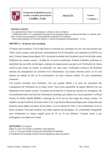 6 Evaluación de Bachillerato para acceder a estudios universitarios Castilla y León FRANCÉS Examen N páginas 4 INSTRUCCIONES   Lea atentamente el texto y las preguntas y conteste a éstas en francés  Calificación sobre 10 La puntuación máxima de las preguntas figura en cada una de ellas se valorará ante todo la corrección gramatical y la propiedad de expresión en la respuesta  Inicie cada respuesta con el mismo número y letra de la pregunta correspondiente  1a 1b OPCIÓN A  24 heures sans Faceboo…