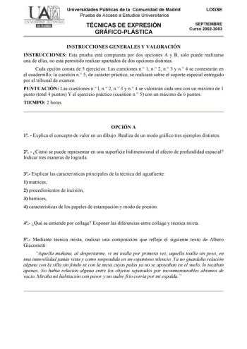 Universidades Públicas de la Comunidad de Madrid Prueba de Acceso a Estudios Universitarios TÉCNICAS DE EXPRESIÓN GRÁFICOPLÁSTICA LOGSE SEPTIEMBRE Curso 20022003 INSTRUCCIONES GENERALES Y VALORACIÓN INSTRUCCIONES Esta prueba está compuesta por dos opciones A y B sólo puede realizarse una de ellas no está permitido realizar apartados de dos opciones distintas Cada opción consta de 5 ejercicios Las cuestiones n 1 n 2 n 3 y n 4 se contestarán en el cuadernillo la cuestión n 5 de carácter práctico …