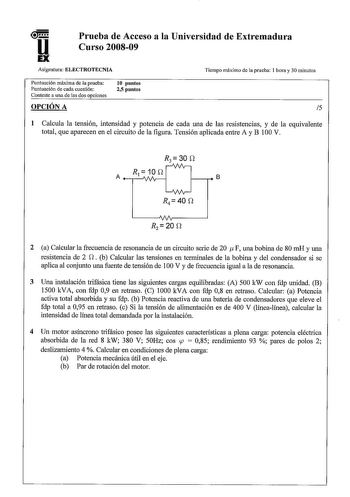 u Prueba de Acceso a la Universidad de Extremadura Curso 200809 Asignatura ELECTROTECNIA Puntuación máxima de la prueba Puntuación de cada cuestión Conteste a una de las dos opciones OPCIÓN A 10 puntos 25 puntos Tiempo máximo de la prueba 1 hora y 30 minutos 5 1 Calcula la tensión intensidad y potencia de cada una de las resistencias y de la equivalente total que aparecen en el circuito de la figura Tensión aplicada entre A y B 100 V R3 30 S1 R10D  A   1vAV1A  B  AA vv R2  20 S1 2 a Calcular la…