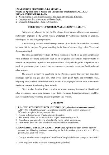 UNIVERSIDAD DE CASTILLALA MANCHA Prueba de Aptitud para el Acceso a la Universidad Bachillerato LOGSE IDIOMA EXTRANJERO Inglés  No se permite el uso de diccionario ni de ningún otro material didáctico  Las preguntas deberán ser respondidas en Inglés  Duración de la prueba 1 hora y 30 minutos THE EFFECTS OF GLOBAL WARMING IN THE ARCTIC Scientists say changes in the Earths climate from human influences are occurring particularly intensely in the Arctic region evidenced by widespread melting of gl…