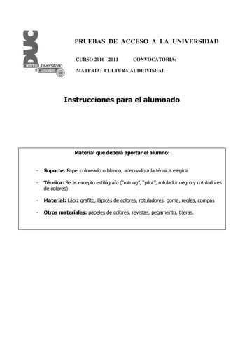 PRUEBAS DE ACCESO A LA UNIVERSIDAD CURSO 2010  2011 CONVOCATORIA MATERIA CULTURA AUDIOVISUAL Instrucciones para el alumnado Material que deberá aportar el alumno  Soporte Papel coloreado o blanco adecuado a la técnica elegida  Técnica Seca excepto estilógrafo rotring pilot rotulador negro y rotuladores de colores  Material Lápiz grafito lápices de colores rotuladores goma reglas compás  Otros materiales papeles de colores revistas pegamento tijeras PRUEBAS DE ACCESO A LA UNIVERSIDAD CURSO 2010 …