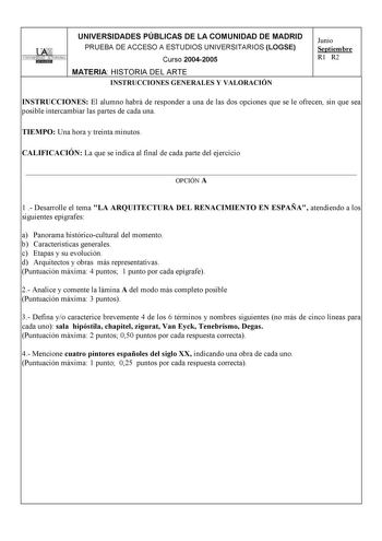 UNIVERSIDADES PÚBLICAS DE LA COMUNIDAD DE MADRID 11 UNIVERSIDAD AUTONOMA lllBHllIIQ PRUEBA DE ACCESO A ESTUDIOS UNIVERSITARIOS LOGSE Curso 20042005 MATERIA HISTORIA DEL ARTE INSTRUCCIONES GENERALES Y VALORACIÓN Junio Septiembre R1 R2 INSTRUCCIONES El alumno habrá de responder a una de las dos opciones que se le ofrecen sin que sea posible intercambiar las partes de cada una TIEMPO Una hora y treinta minutos CALIFICACIÓN La que se indica al final de cada parte del ejercicio  OPCIÓN A 1  Desarrol…