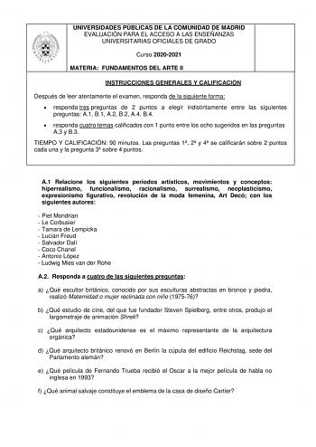 UNIVERSIDADES PÚBLICAS DE LA COMUNIDAD DE MADRID EVALUACIÓN PARA EL ACCESO A LAS ENSEÑANZAS UNIVERSITARIAS OFICIALES DE GRADO Curso 20202021 MATERIA FUNDAMENTOS DEL ARTE II INSTRUCCIONES GENERALES Y CALIFICACIÓN Después de leer atentamente el examen responda de la siguiente forma  responda tres preguntas de 2 puntos a elegir indistintamente entre las siguientes preguntas A1 B1 A2 B2 A4 B4  responda cuatro temas calificados con 1 punto entre los ocho sugeridos en las preguntas A3 y B3 TIEMPO Y C…