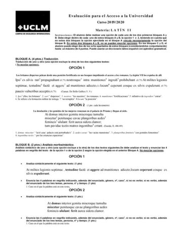 Evaluación para el Acceso a la Universidad Curso 20192020 Materia L A T Í N I I Instrucciones El alumno debe realizar una opción de cada uno de los dos primeros bloques A y B Debe elegir dentro de cada uno de estos bloques A y B la opción 1 o 2 teniendo en cuenta que en estos dos bloques la opción ejercitada en el bloque A vincula necesariamente la opción del bloque B En estos dos bloques A y B no se pueden mezclar opciones En los bloques C y D el alumno puede elegir dos de los ocho apartados d…