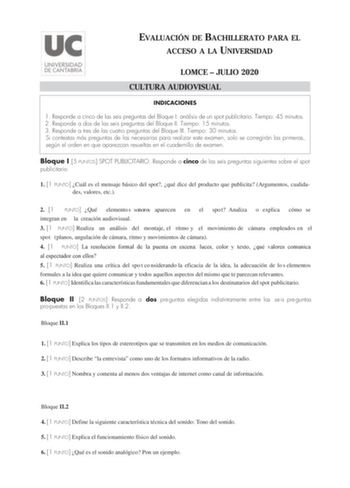 EVALUACIÓN DE BACHILLERATO PARA EL ACCESO A LA UNIVERSIDAD LOMCE  JULIO 2020 CULTURA AUDIOVISUAL INDICACIONES 1 Responde a cinco de las seis preguntas del Bloque I análisis de un spot publicitario Tiempo 45 minutos 2 Responde a dos de las seis preguntas del Bloque II Tiempo 15 minutos 3 Responde a tres de las cuatro preguntas del Bloque III Tiempo 30 minutos Si contestas más preguntas de las necesarias para realizar este examen solo se corregirán las primeras según el orden en que aparezcan res…