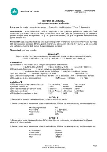 UNIVERSIDAD DE OVIEDO PRUEBAS DE ACCESO A LA UNIVERSIDAD Curso 20052006 HISTORIA DE LA MÚSICA Instrucciones generales y valoración Estructura La prueba consta de tres partes 1 Dos audiciones obligatorias 2 Tema 3 Conceptos Instrucciones Losas alumnosas deberán responder a las preguntas planteadas sobre las DOS audiciones que se escucharán dos veces consecutivas cada una Después para el tema y los conceptos podrán escoger entre dos opciones A y B que se les ofrecen sin que sea posible intercambi…