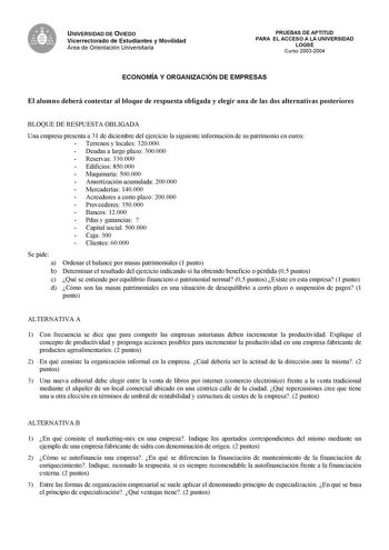 UNIVERSIDAD DE OVIEDO Vicerrectorado de Estudiantes y Movilidad Área de Orientación Universitaria PRUEBAS DE APTITUD PARA EL ACCESO A LA UNIVERSIDAD LOGSE Curso 20032004 ECONOMÍA Y ORGANIZACIÓN DE EMPRESAS El alumno deberá contestar al bloque de respuesta obligada y elegir una de las dos alternativas posteriores BLOQUE DE RESPUESTA OBLIGADA Una empresa presenta a 31 de diciembre del ejercicio la siguiente información de su patrimonio en euros  Terrenos y locales 320000  Deudas a largo plazo 300…