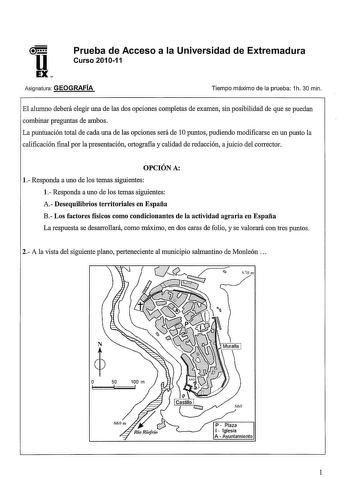 u EX Prueba de Acceso a la Universidad de Extremadura Curso 201011 Asignatura GEOGRAFÍA Tiempo máximo de la prueba 1h 30 min El alumno deberá elegir una de las dos opciones completas de examen sin posibilidad de que se puedan combinar preguntas de ambos La puntuación total de cada una de las opciones será de 1Opuntos pudiendo modificarse en un punto la calificación final por la presentación ortografia y calidad de redacción a juicio del corrector OPCIÓN A l Responda a uno de los temas siguiente…