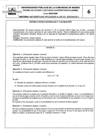 1 1 TA 1 UNIVERSIDADES PÚBLICAS DE LA COMUNIDAD DE MADRID LHUJ PRUEBA DE ACCESO A ESTUDIOS UNIVERSITARIOS LOGSE NlfRSIDAD AlTONOMAI Curso 20052006 6 1 MATERIA MATEMÁTICAS APLICADAS A LAS ce SOCIALES 11 INSTRUCCIONES GENERALES Y VALORACIÓN Instrucciones El examen presenta dos opciones A y B el alumno deberá elegir una de ellas y contestar razonadamente a los cuatro ejercicios de que consta dicha opción Para la realización de esta prueba puede utilizarse calculadora científica siempre que no disp…