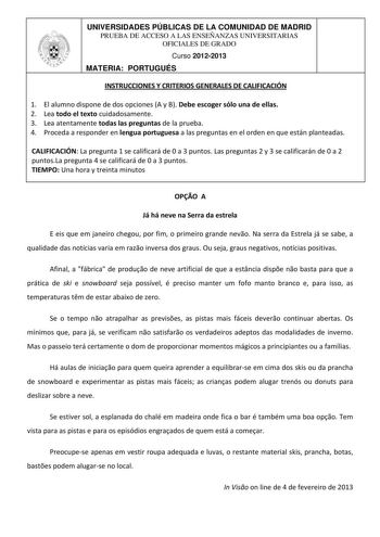 UNIVERSIDADES PÚBLICAS DE LA COMUNIDAD DE MADRID PRUEBA DE ACCESO A LAS ENSEÑANZAS UNIVERSITARIAS OFICIALES DE GRADO Curso 20122013 MATERIA PORTUGUÉS INSTRUCCIONES Y CRITERIOS GENERALES DE CALIFICACIÓN 1 El alumno dispone de dos opciones A y B Debe escoger sólo una de ellas 2 Lea todo el texto cuidadosamente 3 Lea atentamente todas las preguntas de la prueba 4 Proceda a responder en lengua portuguesa a las preguntas en el orden en que están planteadas CALIFICACIÓN La pregunta 1 se calificará de…