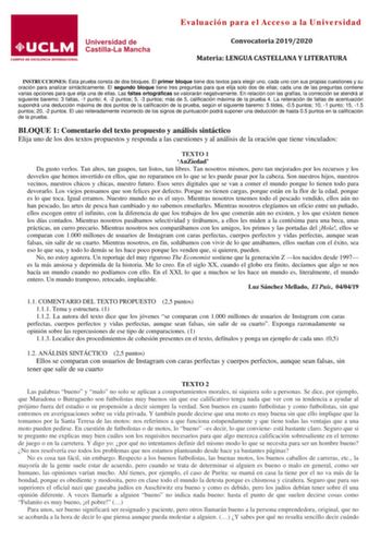 Evaluación para el Acceso a la Universidad Convocatoria 20192020 Materia LENGUA CASTELLANA Y LITERATURA INSTRUCCIONES Esta prueba consta de dos bloques El primer bloque tiene dos textos para elegir uno cada uno con sus propias cuestiones y su oración para analizar sintácticamente El segundo bloque tiene tres preguntas para que elija solo dos de ellas cada una de las preguntas contiene varias opciones para que elija una de ellas Las faltas ortográficas se valorarán negativamente En relación con …