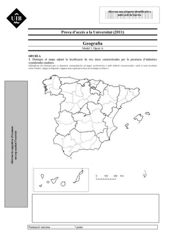 UIB M 43535892 Aferrau una etiqueta identificativa amb codi de barres Prova daccés a la Universitat 2011 Geografia Model 3 Opció A OPCIÓ A 1 Distingiu al mapa adjunt la localització de tres rees caracteritzades per la presncia dindústries considerades madures Identificau els elements que es demanen assenyalaulos al mapa acolorintlos o amb símbols convencionals i amb el nom localitzat sobre lindret Afegiu la llegenda i alguna nota explicativa breu al rectangle en blanc Aferrau la capalera dexame…