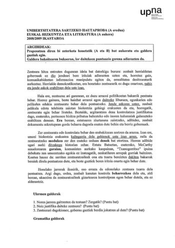 upf Nfarte u1nriut hNo UNIBERTSITATERA SARTZEKO HAUTAPROBA A eredua EUSKAL HIZKUNTZA ETA LITERATURA A aukera 20082009 IKASTAROA ARGIBIDEAK Proposatzen diren bi azterketa hauetatik A eta B bat aukeratu eta galdera guztiak egin Galdera bakoitzaren bukaeran Ior daitekeen puntuazio gorena adierazten da Zentsura hitza entzuten dugunean ideia bat datorkigu burura zenbait henialdetan gobernuak ez dio jendeari bere iritziak adierazten uzten eta horretaz gain komunikabideetan informazioa manipulatu egit…