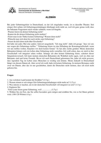 UNIVERSIDAD DE OVIEDO Vicerrectorado de Estudiantes y Movilidad Área de Orientación Universitaria ALEMÁN Pruebas de Aptitud para el Acceso a la Universidad 2002 LOGSE Bei jeder Geburtstagsfeier in Deutschland zu der ich eingeladen werde ist es dasselbe Theater Seit einiger Zeit nehme ich Geburtstagseinladungen berhaupt nicht mehr an weil ich ganz genau wei dass der bekannte Fragesturm mich wieder schttelt wenn ich hingehe Warum feierst du deinen Geburtstag nicht Kannst du dir deinen Geburtstag …