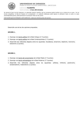 UNIVERSIDAD DE ZARAGOZA PRUEBA DE ACCESO A ESTUDIOS UNIVERSITARIOS  JUNIO DE 2009 EJERCICIO DE FILOSOFÍA TIEMPO DISPONIBLE 1 hora 30 minutos Se valorará el buen uso del vocabulario y la adecuada notación científica que los correctores podrán bonificar con un máximo de un punto Por los errores ortográficos la falta de limpieza en la presentación y la redacción defectuosa podrá bajarse la calificación hasta un punto en casos extremadamente graves podrá penalizarse la puntuación hasta con dos punt…