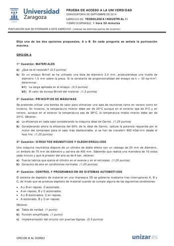  Universidad fil Zaragoza 1S42 PRUEBA DE ACCESO A LA UNIVERSIDAD CONVOCATORIA DE SEPTIEMBRE DE 2014 EJERCICIO DE TECNOLOGÍA INDUSTRIAL II TIEMPO DISPONIBLE 1 hora 30 minutos PUNTUACIÓN QUE SE OTORGARÁ A ESTE EJERCICIO véanse las distintas partes del examen Elija una de las dos opciones propuestas A o B En cada pregunta se señala la puntuación máxima OPCIÓN A 1 Cuestión MATERIALES a Qué es el recocido 05 puntos b En un ensayo Brinell se ha utilizado una bola de diámetro 25 mm produciéndose una h…